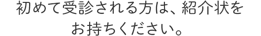 初めて受診される方は、紹介状をお持ちください。